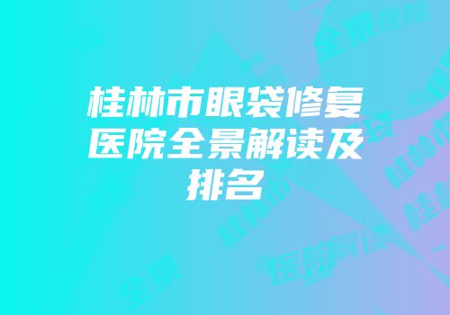 桂林市眼袋修复医院全景解读及排名