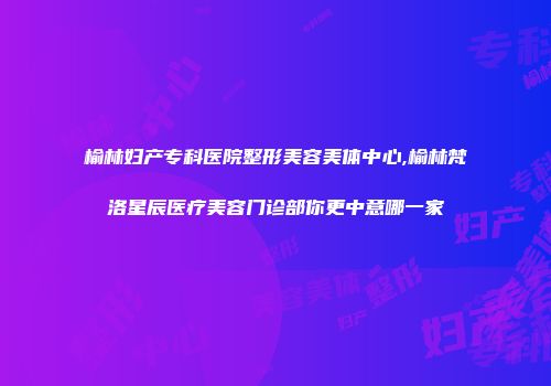 榆林妇产专科医院整形美容美体中心,榆林梵洛星辰医疗美容门诊部你更中意哪一家