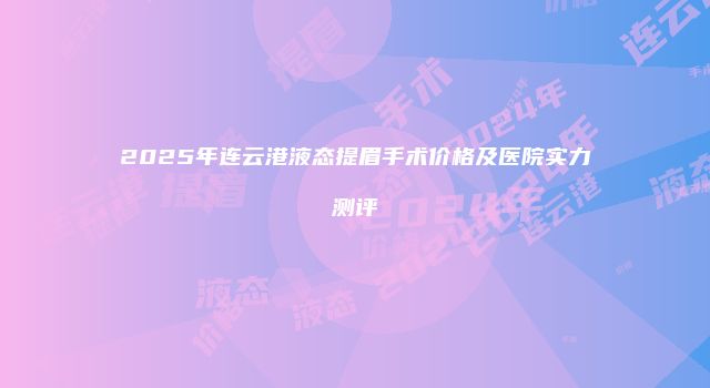 2025年连云港液态提眉手术价格及医院实力测评