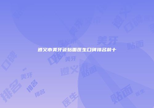 遵义市美牙瓷贴面医生口碑排名前十