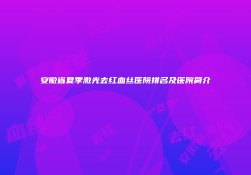 安徽省夏季激光去红血丝医院排名及医院简介