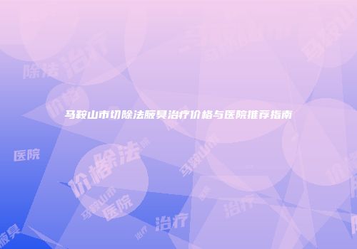 马鞍山市切除法腋臭治疗价格与医院推荐指南