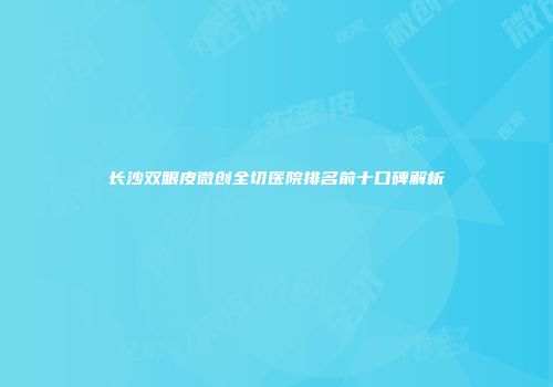 长沙双眼皮微创全切医院排名前十口碑解析