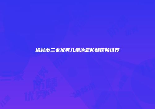 榆林市三家优秀儿童涂氟防龋医院推荐