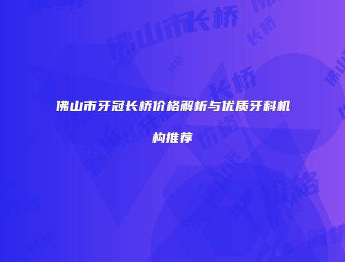 佛山市牙冠长桥价格解析与优质牙科机构推荐