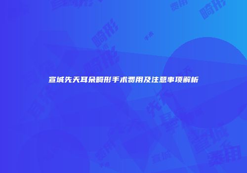 宣城先天耳朵畸形手术费用及注意事项解析