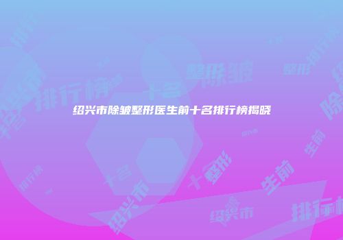 绍兴市除皱整形医生前十名排行榜揭晓