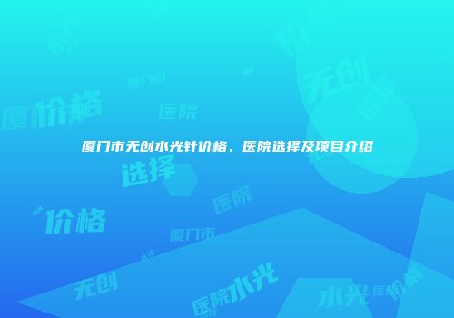 厦门市无创水光针价格、医院选择及项目介绍