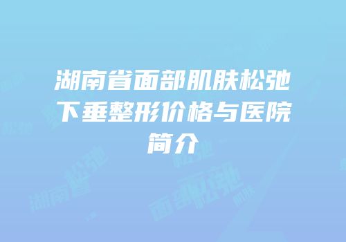 湖南省面部肌肤松弛下垂整形价格与医院简介