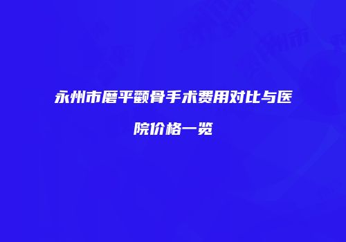 永州市磨平颧骨手术费用对比与医院价格一览