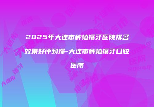 2025年大连市种植镶牙医院排名效果好评到爆-大连市种植镶牙口腔医院