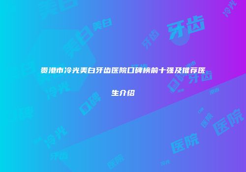 贵港市冷光美白牙齿医院口碑榜前十强及推荐医生介绍