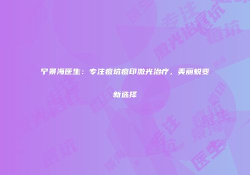 宁景海医生：专注痘坑痘印激光治疗，美丽蜕变新选择