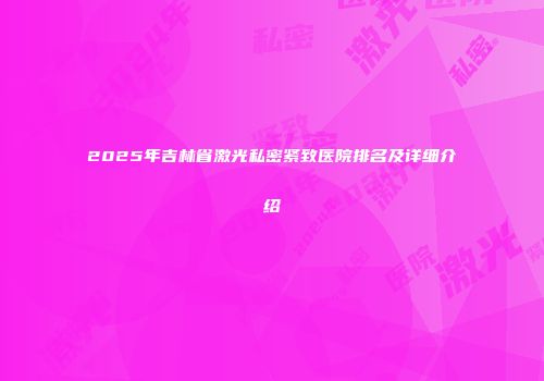 2025年吉林省激光私密紧致医院排名及详细介绍