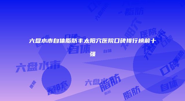 六盘水市自体脂肪丰太阳穴医院口碑排行榜前十强
