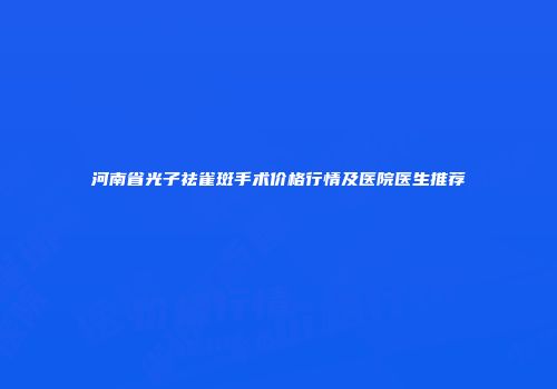 河南省光子祛雀斑手术价格行情及医院医生推荐