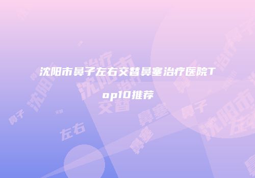 沈阳市鼻子左右交替鼻塞治疗医院Top10推荐
