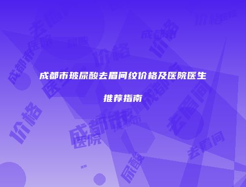 成都市玻尿酸去眉间纹价格及医院医生推荐指南