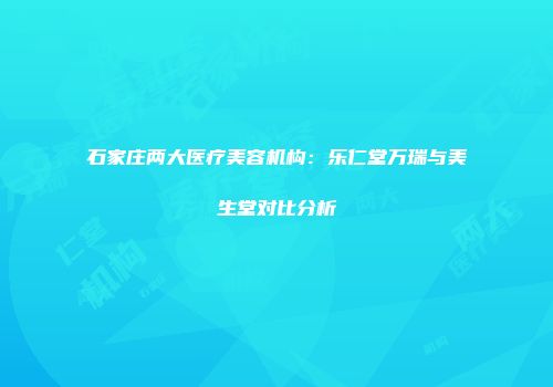 石家庄两大医疗美容机构：乐仁堂万瑞与美生堂对比分析