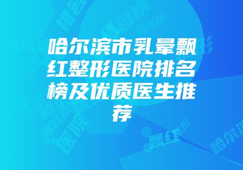 哈尔滨市乳晕飘红整形医院排名榜及优质医生推荐