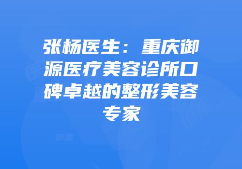 张杨医生：重庆御源医疗美容诊所口碑卓越的整形美容专家