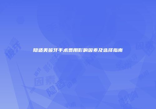 隐适美拔牙手术费用影响因素及选择指南
