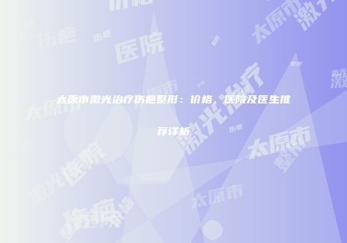 太原市激光治疗伤疤整形：价格、医院及医生推荐详析