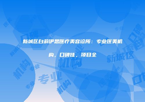 新城区白莉伊思医疗美容诊所：专业医美机构，口碑佳，项目全