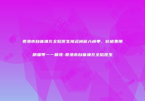 贵港市自体填充全脸医生排名榜前六榜单、价格费用明细等一一展现-贵港市自体填充全脸医生