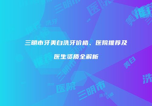 三明市牙美白洗牙价格、医院推荐及医生资质全解析