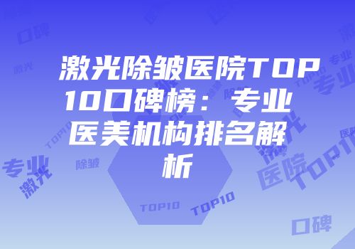 激光除皱医院TOP10口碑榜：专业医美机构排名解析