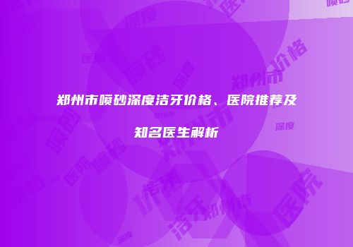 郑州市喷砂深度洁牙价格、医院推荐及知名医生解析