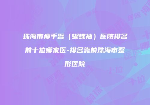 珠海市瘦手臂（蝴蝶袖）医院排名前十位哪家医-排名靠前珠海市整形医院
