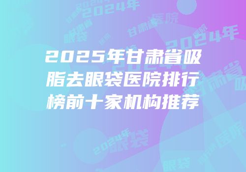 2025年甘肃省吸脂去眼袋医院排行榜前十家机构推荐