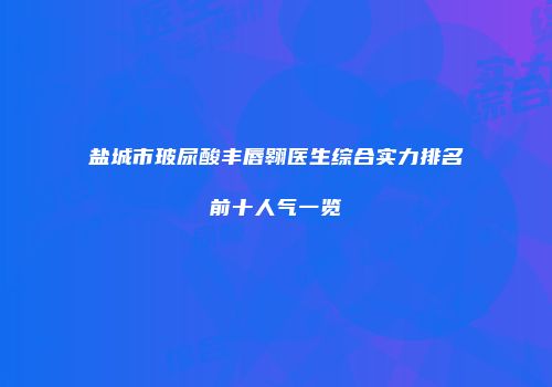 盐城市玻尿酸丰唇翱医生综合实力排名前十人气一览