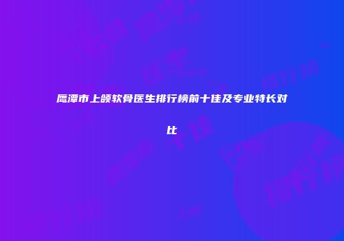 鹰潭市上颌软骨医生排行榜前十佳及专业特长对比