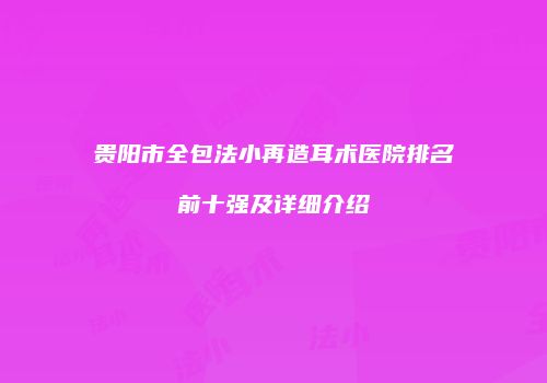 贵阳市全包法小再造耳术医院排名前十强及详细介绍