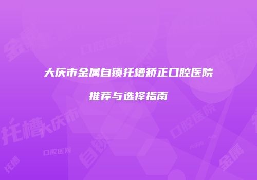 大庆市金属自锁托槽矫正口腔医院推荐与选择指南