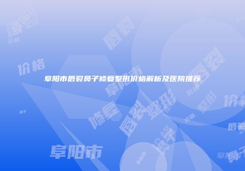 阜阳市唇裂鼻子修复整形价格解析及医院推荐
