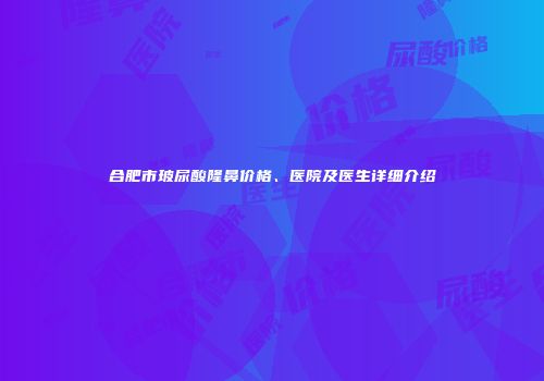 合肥市玻尿酸隆鼻价格、医院及医生详细介绍