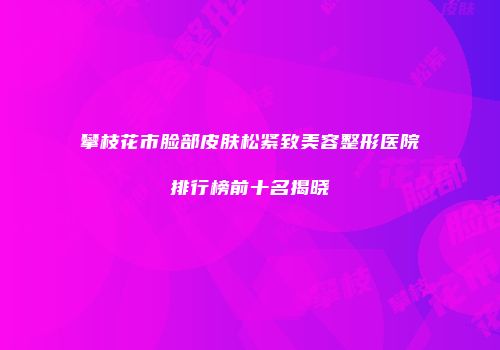 攀枝花市脸部皮肤松紧致美容整形医院排行榜前十名揭晓