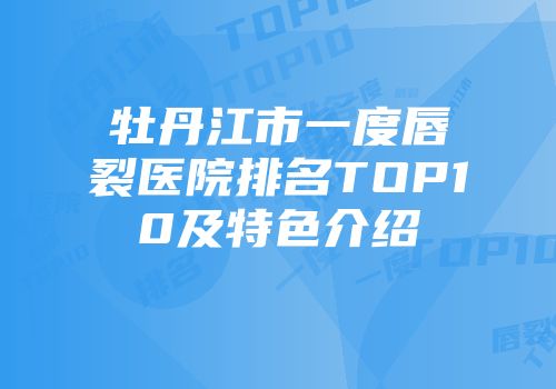 牡丹江市一度唇裂医院排名TOP10及特色介绍