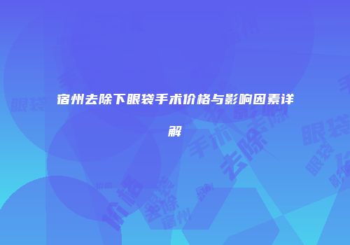 宿州去除下眼袋手术价格与影响因素详解