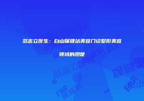 范志立医生：白山保健站美容门诊整形美容领域的翘楚