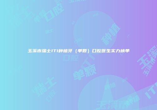 玉溪市瑞士ITI种植牙（单颗）口腔医生实力榜单