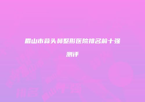 眉山市蒜头鼻整形医院排名前十强测评