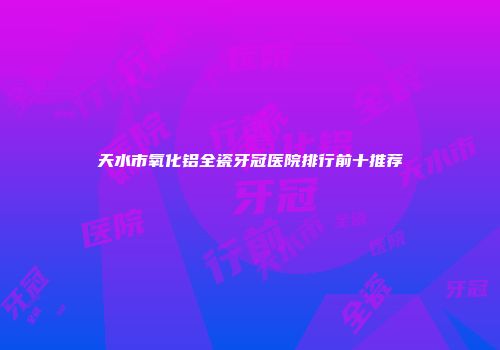 天水市氧化铝全瓷牙冠医院排行前十推荐