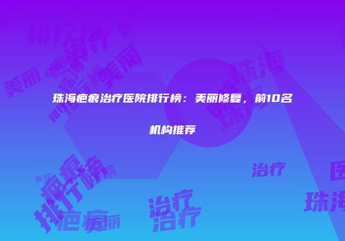 珠海疤痕治疗医院排行榜：美丽修复，前10名机构推荐