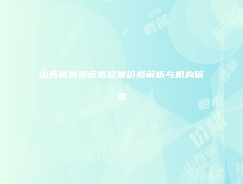 山西省唇部疤痕修复价格解析与机构信息