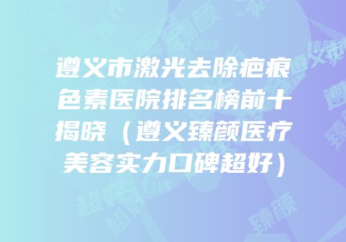 遵义市激光去除疤痕色素医院排名榜前十揭晓（遵义臻颜医疗美容实力口碑超好）